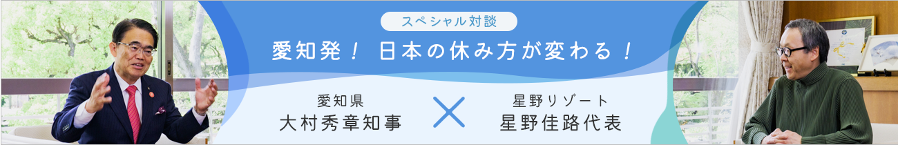スペシャル対談 愛知発 日本の休み方が変わる! 愛知県・大村知事×星野リゾート・星野代表